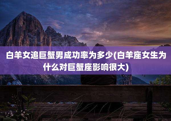 白羊女追巨蟹男成功率为多少(白羊座女生为什么对巨蟹座影响很大)
