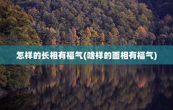 怎样的长相有福气(啥样的面相有福气)