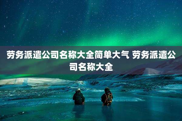 劳务派遣公司名称大全简单大气 劳务派遣公司名称大全