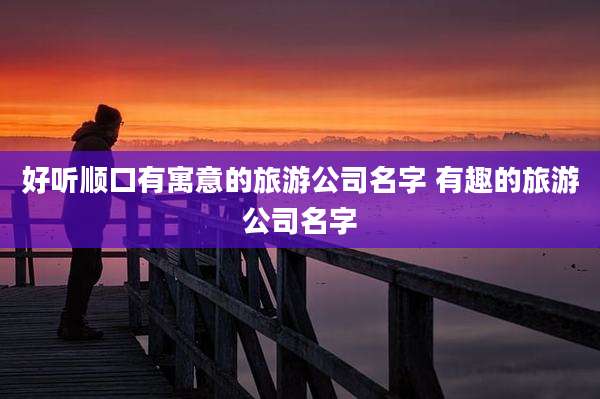 好听顺口有寓意的旅游公司名字 有趣的旅游公司名字