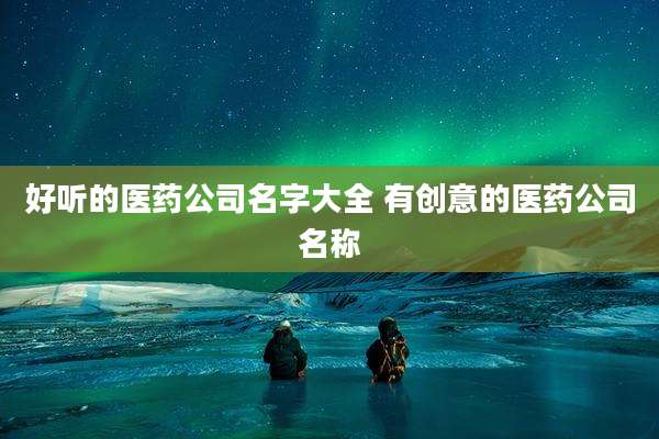 好听的医药公司名字大全 有创意的医药公司名称