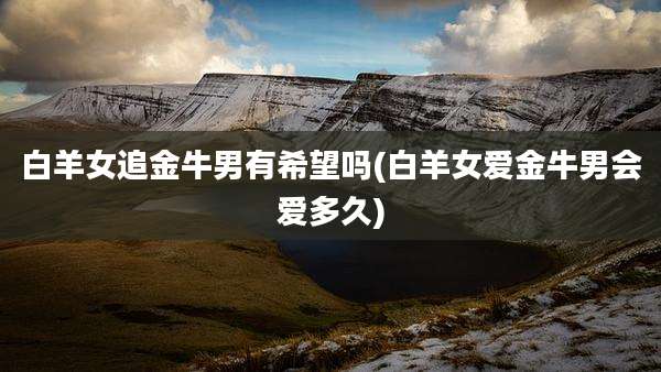 白羊女追金牛男有希望吗(白羊女爱金牛男会爱多久)