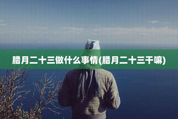 腊月二十三做什么事情(腊月二十三干嘛)