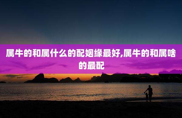 属牛的和属什么的配姻缘最好,属牛的和属啥的最配