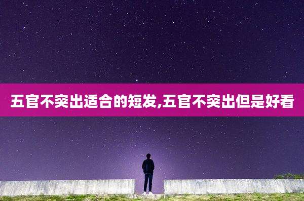 五官不突出适合的短发,五官不突出但是好看
