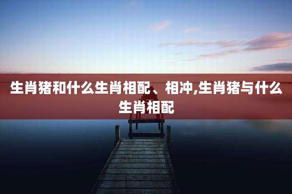 生肖猪和什么生肖相配、相冲,生肖猪与什么生肖相配