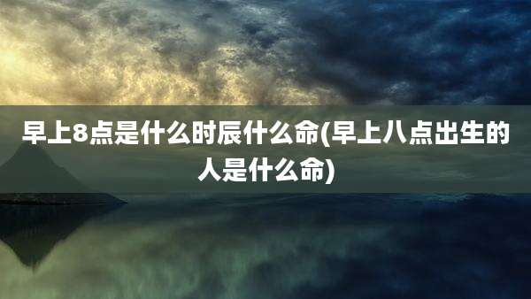 早上8点是什么时辰什么命(早上八点出生的人是什么命)