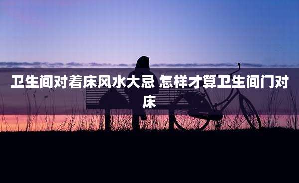 卫生间对着床风水大忌 怎样才算卫生间门对床