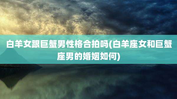 白羊女跟巨蟹男性格合拍吗(白羊座女和巨蟹座男的婚姻如何)