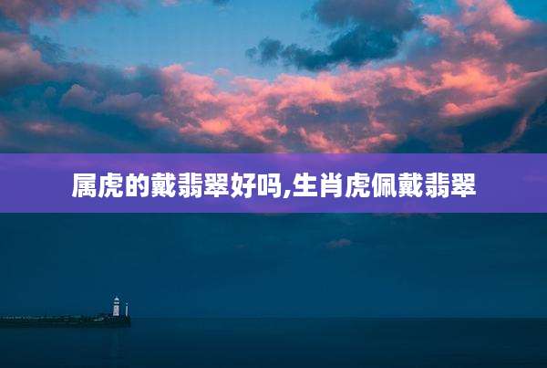 属虎的戴翡翠好吗,生肖虎佩戴翡翠
