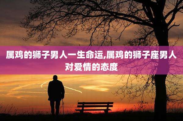 属鸡的狮子男人一生命运,属鸡的狮子座男人对爱情的态度