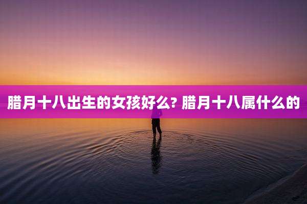 腊月十八出生的女孩好么? 腊月十八属什么的