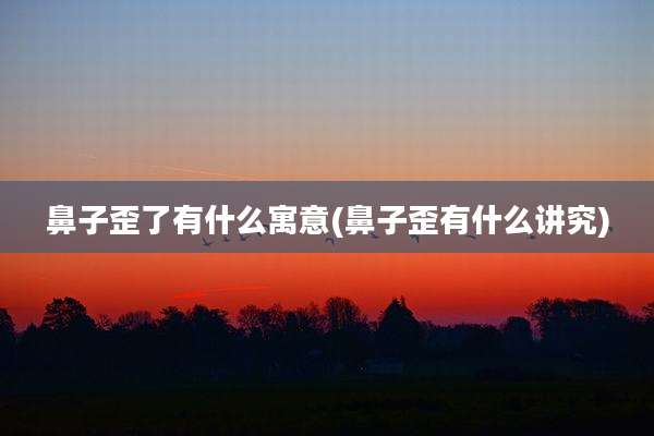鼻子歪了有什么寓意(鼻子歪有什么讲究)
