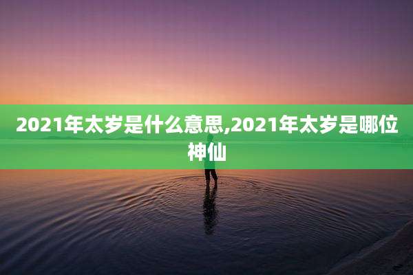 2021年太岁是什么意思,2021年太岁是哪位神仙