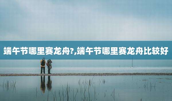端午节哪里赛龙舟?,端午节哪里赛龙舟比较好