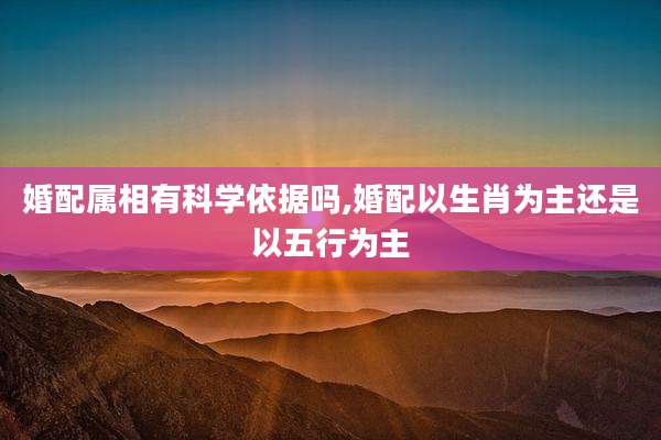 婚配属相有科学依据吗,婚配以生肖为主还是以五行为主