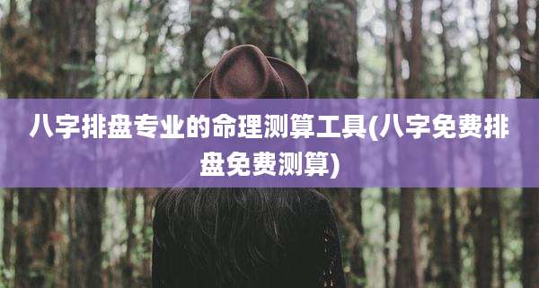 八字排盘专业的命理测算工具(八字免费排盘免费测算)