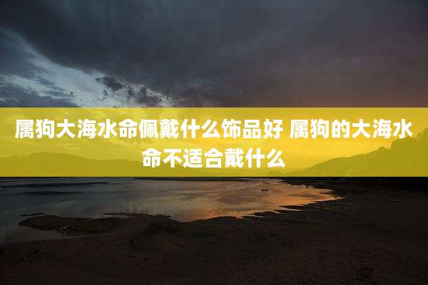 属狗大海水命佩戴什么饰品好 属狗的大海水命不适合戴什么