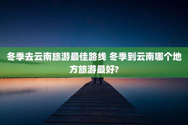 冬季去云南旅游最佳路线 冬季到云南哪个地方旅游最好?