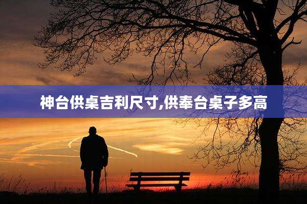 神台供桌吉利尺寸,供奉台桌子多高