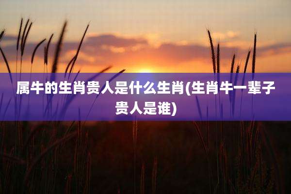 属牛的生肖贵人是什么生肖(生肖牛一辈子贵人是谁)