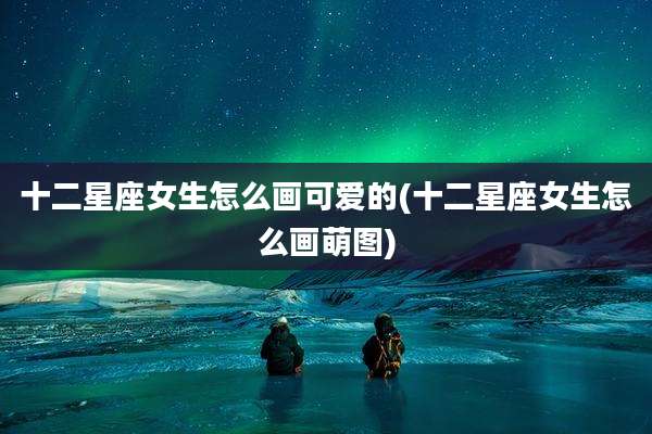 十二星座女生怎么画可爱的(十二星座女生怎么画萌图)