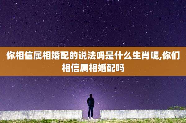 你相信属相婚配的说法吗是什么生肖呢,你们相信属相婚配吗
