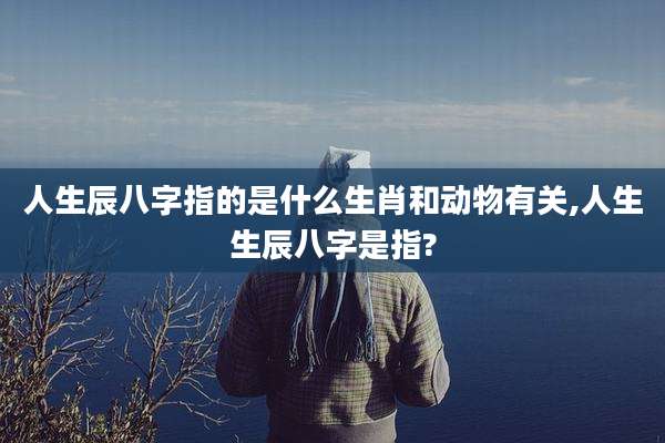 人生辰八字指的是什么生肖和动物有关,人生生辰八字是指?