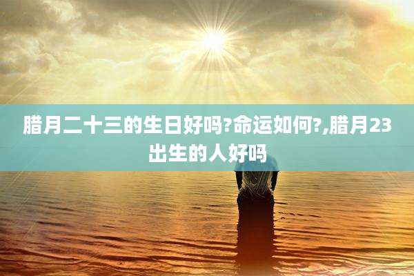 腊月二十三的生日好吗?命运如何?,腊月23出生的人好吗