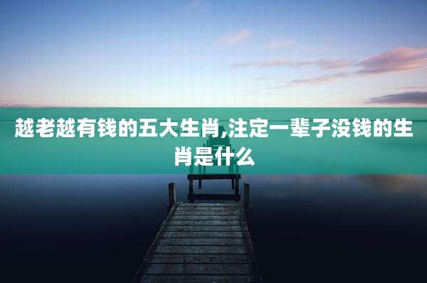 越老越有钱的五大生肖,注定一辈子没钱的生肖是什么
