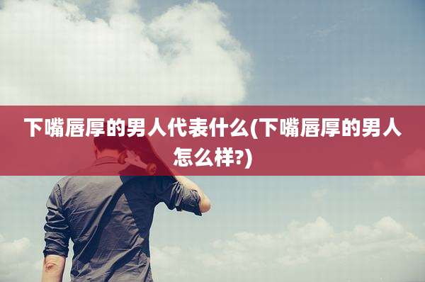 下嘴唇厚的男人代表什么(下嘴唇厚的男人怎么样?)