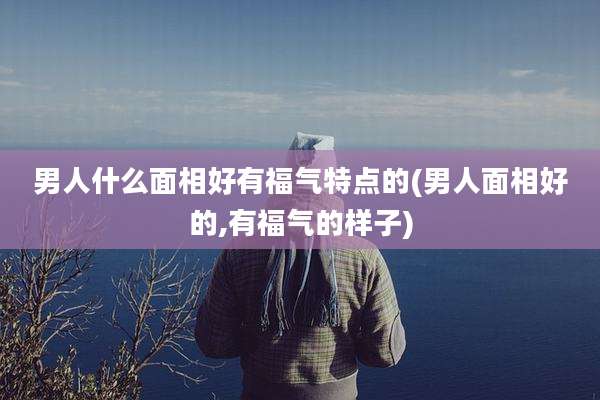 男人什么面相好有福气特点的(男人面相好的,有福气的样子)