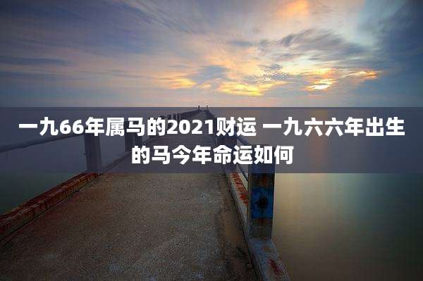 一九66年属马的2021财运 一九六六年出生的马今年命运如何