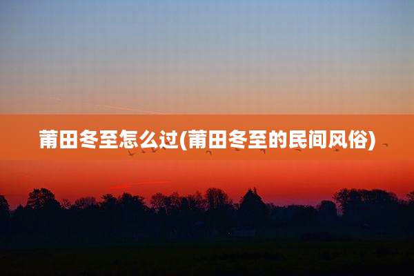 莆田冬至怎么过(莆田冬至的民间风俗)