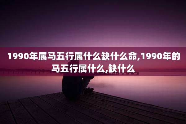 1990年属马五行属什么缺什么命,1990年的马五行属什么,缺什么