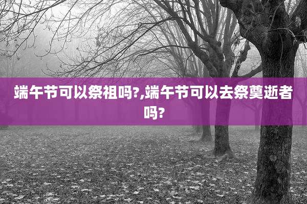 端午节可以祭祖吗?,端午节可以去祭奠逝者吗?