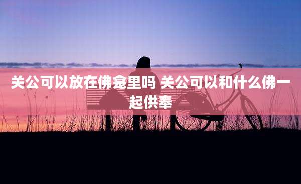 关公可以放在佛龛里吗 关公可以和什么佛一起供奉
