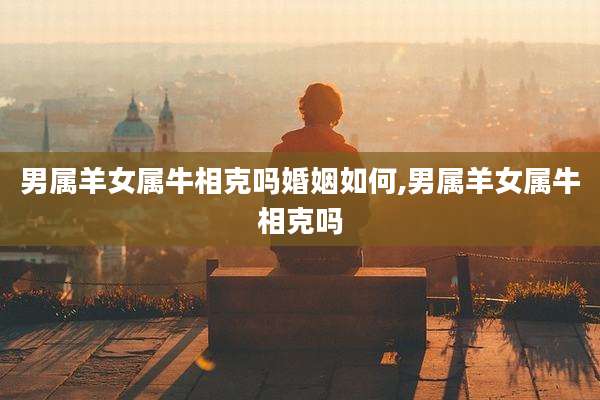 男属羊女属牛相克吗婚姻如何,男属羊女属牛相克吗