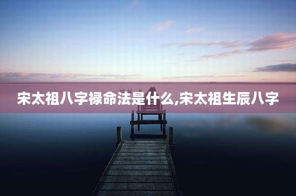 宋太祖八字禄命法是什么,宋太祖生辰八字
