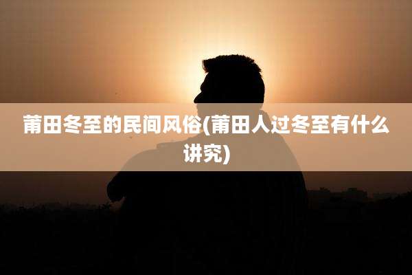 莆田冬至的民间风俗(莆田人过冬至有什么讲究)