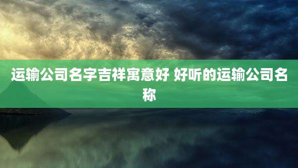 运输公司名字吉祥寓意好 好听的运输公司名称