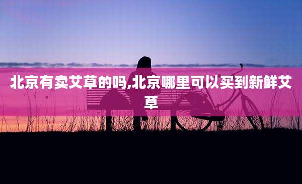 北京有卖艾草的吗,北京哪里可以买到新鲜艾草