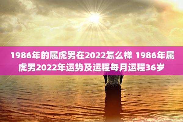 1986年的属虎男在2022怎么样 1986年属虎男2022年运势及运程每月运程36岁