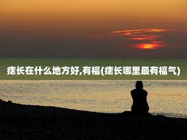 痣长在什么地方好,有福(痣长哪里最有福气)