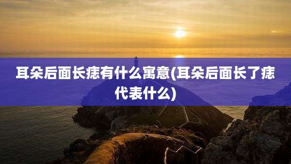 耳朵后面长痣有什么寓意(耳朵后面长了痣代表什么)