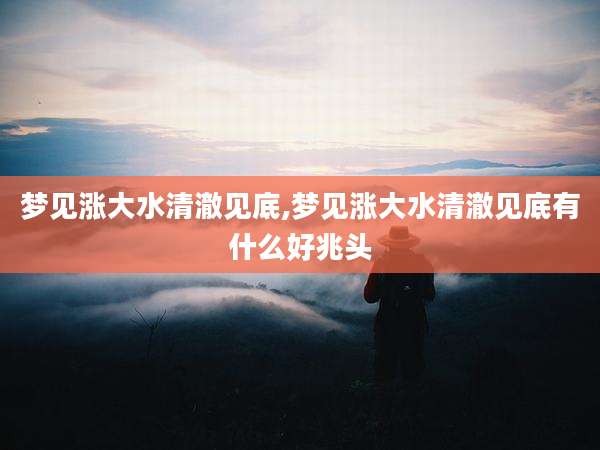 梦见涨大水清澈见底,梦见涨大水清澈见底有什么好兆头