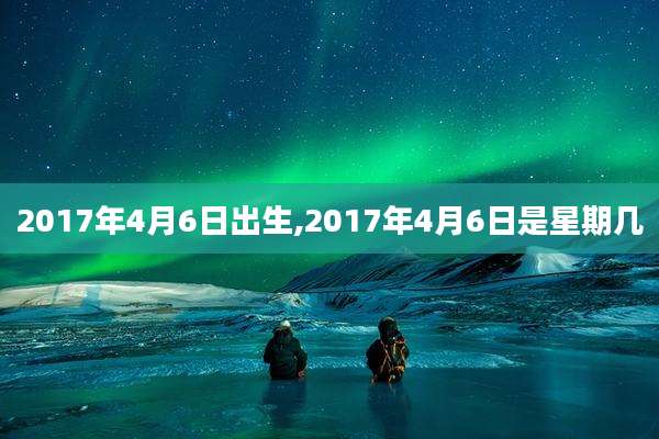 2017年4月6日出生,2017年4月6日是星期几