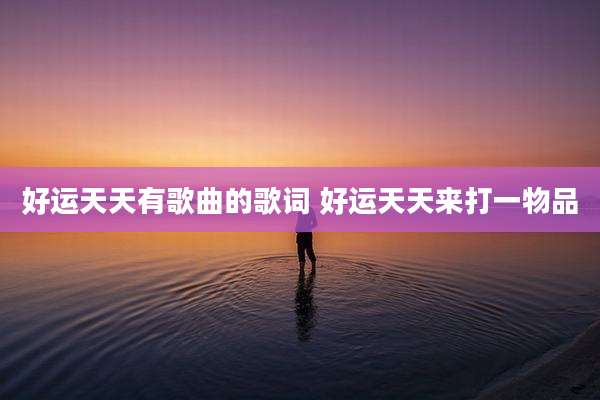 好运天天有歌曲的歌词 好运天天来打一物品