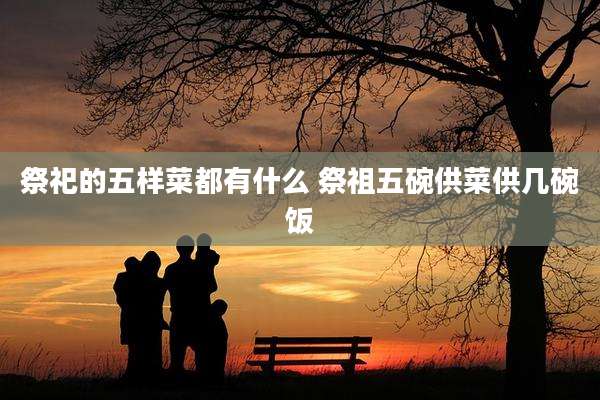 祭祀的五样菜都有什么 祭祖五碗供菜供几碗饭