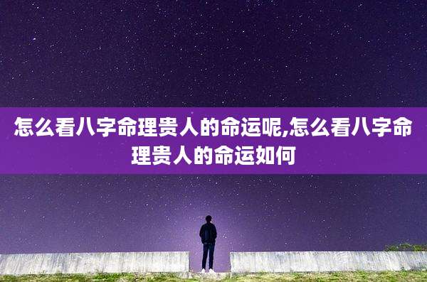 怎么看八字命理贵人的命运呢,怎么看八字命理贵人的命运如何